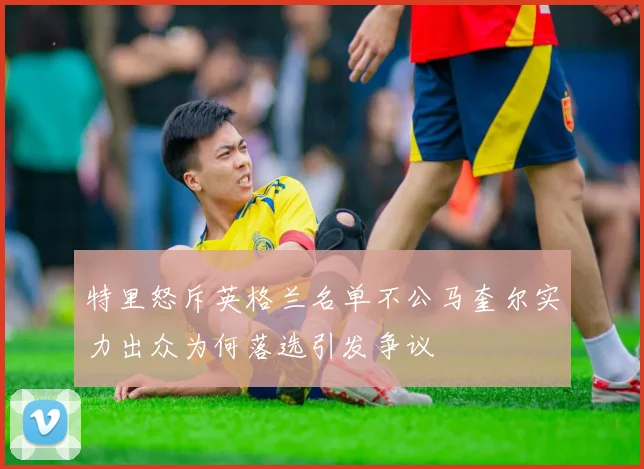 特里怒斥英格兰名单不公马奎尔实力出众为何落选引发争议
