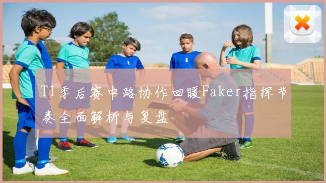 T1季后赛中路协作回暖Faker指挥节奏全面解析与复盘